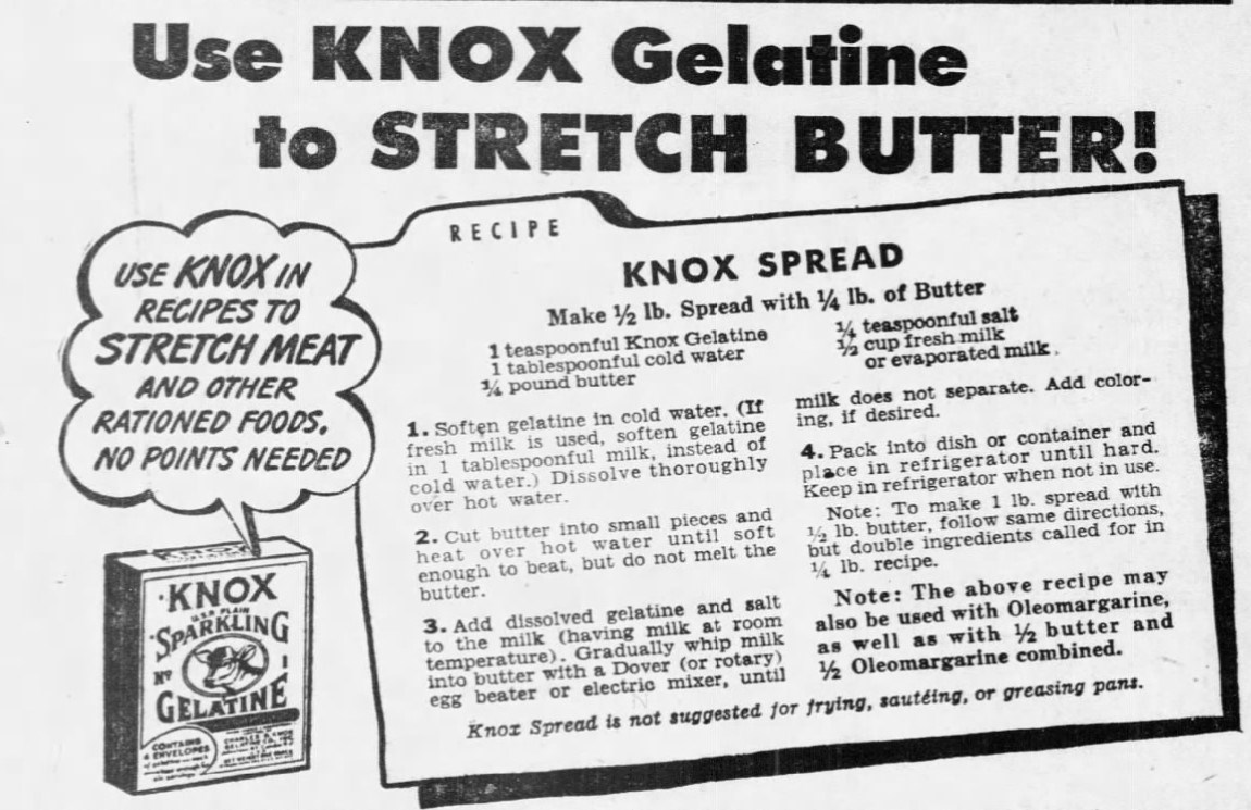 “Use KNOX Gelatine to STRETCH BUTTER – Recipe for Knox Spread. Make 1/2lb Spread with 1/4lb Butter.” Pittsburgh Press Dec. 9, 1943, p. 17. Recipe, combining 1 tsp. Knox Gelatine; 1 Tbsp. cold water; 1/4 lb butter or margarine; 1/4 tsp salt; 1/2 cup fresh or evaporated milk.